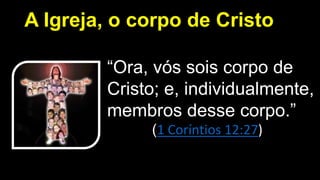 A Igreja, o corpo de Cristo
“Ora, vós sois corpo de
Cristo; e, individualmente,
membros desse corpo.”
(1 Coríntios 12:27)
 