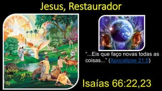 Jesus, Restaurador
“...Eis que faço novas todas as
coisas...” (Apocalipse 21:5)
Isaías 66:22,23
 