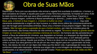 Obra de Suas Mãos
Depois que a Terra com sua abundante vida animal e vegetal fora suscitada à existência, o homem, a
obra coroadora do Criador, e aquele para quem a linda Terra fora preparada, foi trazido em cena. A ele
foi dado domínio sobre tudo que seus olhos poderiam contemplar; pois “disse Deus: Façamos o
homem à Nossa imagem, conforme à Nossa semelhança; e domine [...] sobre toda a Terra”. “Criou
Deus, pois, o homem à Sua imagem; [...] homem e mulher os criou”. Gênesis 1:26, 27. Aqui está
claramente estabelecida a origem da raça humana; e o relato divino refere tão compreensivelmente
que não há lugar para conclusões errôneas. Deus criou o homem à Sua própria imagem. Não há aqui
mistério. Não há lugar para a suposição de que o homem evoluiu, por meio de morosos graus de
desenvolvimento, das formas inferiores da vida animal ou vegetal. Tal ensino rebaixa a grande obra do
Criador ao nível das concepções estreitas e terrenas do homem. Os homens são tão persistentes em
excluir a Deus da soberania do Universo, que degradam ao homem, e o despojam da dignidade de
sua origem. Aquele que estabeleceu os mundos estelares nos altos céus, e com delicada perícia
coloriu as flores do campo, Aquele que encheu a Terra e os céus com as maravilhas de Seu poder,
vindo a coroar Sua obra gloriosa a fim de pôr em seu meio alguém para ser o governador da linda
Terra, não deixou de criar um ser digno das mãos que lhe deram vida. A genealogia de nossa raça,
conforme é dada pela inspiração, remonta sua origem não a uma linhagem de micróbios, moluscos e
quadrúpedes a se desenvolverem, mas ao grande Criador. Posto que formado do pó, Adão era filho
“de Deus”. Lucas 3:38. PP 17.3
 