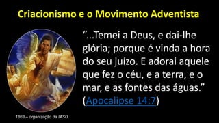 “...Temei a Deus, e dai-lhe
glória; porque é vinda a hora
do seu juízo. E adorai aquele
que fez o céu, e a terra, e o
mar, e as fontes das águas.”
(Apocalipse 14:7)
Criacionismo e o Movimento Adventista
1863 – organização da IASD
 