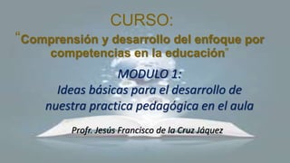 CURSO:
“Comprensión y desarrollo del enfoque por
competencias en la educación”
Profr. Jesús Francisco de la Cruz Jáquez
MODULO 1:
Ideas básicas para el desarrollo de
nuestra practica pedagógica en el aula
 