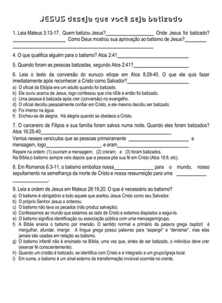 JESUS deseja que você seja batizado
1. Leia Mateus 3:13-17. Quem batizou Jesus? Onde Jesus foi batizado?
Como Deus mostrou sua aprovação ao batismo de Jesus?
4. O que qualifica alguém para o batismo? Atos 2:41
5. Quando foram as pessoas batizadas, segundo Atos 2:41?
6. Leia o texto da conversão do eunuco etíope em Atos 8:29-40. O que ele quis fazer
imediatamente após reconhecer a Cristo como Salvador?
a) O oficial da Etiópia era um adulto quando foi batizado.
b) Ele ouviu acerca de Jesus, logo confessou que cria nEle e então foi batizado.
c) Uma pessoa é batizada após crer (conversão) no evangelho.
d) O oficial decidiu pessoalmente confiar em Cristo, e ele mesmo decidiu ser batizado.
e) Foi imerso na água.
f) Encheu-se de alegria. Há alegria quando se obedece a Cristo.
7. O carcereiro de Filipos e sua família foram salvos numa noite. Quando eles foram batizados?
Atos 16:25-40
Vemos nesses versículos que as pessoas primeiramente a
mensagem, logo , e eram
Repare na ordem: (1) ouviram a mensagem; (2) creram; e (3) foram batizados.
Na Bíblia,o batismo sempre veio depois que a pessoa põe sua fé em Cristo (Atos 18:8, etc).
8. Em Romanos 6.3-11, o batismo simboliza nossa para o mundo, nosso
sepultamento na semelhança da morte de Cristo e nossa ressurreição para uma
.
9. Leia a ordem de Jesus em Mateus 28:19,20. O que é necessário ao batismo?
a) O batismo é obrigatório a todo aquele que aceitou Jesus Cristo como seu Salvador.
b) O próprio Senhor Jesus o ordenou.
c) O batismo não lava os pecados (não produz salvação).
d) Confessamos ao mundo que estamos ao lado de Cristo e estamos dispostos a segui-lo.
e) O batismo significa identificação ou associação pública com uma mensagem/grupo.
f) A Bíblia ensina o batismo por imersão. O sentido normal e primário da palavra grega baptizô é
mergulhar, afundar, imergir. A língua grega possui palavras para “aspergir” e “derramar”, mas elas
jamais são usadas em relação ao batismo.
g) O batismo infantil não é ensinado na Bíblia, uma vez que, antes de ser batizado, o indivíduo deve crer
(exercer fé conscientemente).
h) Quando um cristão é batizado, se identifica com Cristo e é integrado a um grupo/igreja local.
i) Em suma, o batismo é um sinal externo da transformação invisível ocorrida no crente.
 