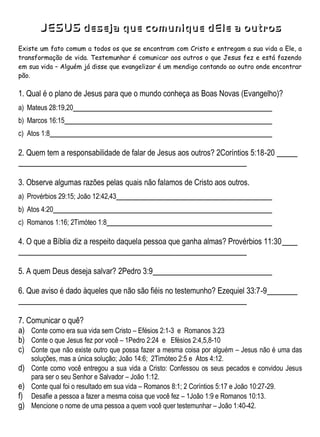 JESUS deseja que comunique dEle a outros
Existe um fato comum a todos os que se encontram com Cristo e entregam a sua vida a Ele, a
transformação de vida. Testemunhar é comunicar aos outros o que Jesus fez e está fazendo
em sua vida – Alguém já disse que evangelizar é um mendigo contando ao outro onde encontrar
pão.
1. Qual é o plano de Jesus para que o mundo conheça as Boas Novas (Evangelho)?
a) Mateus 28:19,20
b) Marcos 16:15
c) Atos 1:8
2. Quem tem a responsabilidade de falar de Jesus aos outros? 2Coríntios 5:18-20
3. Observe algumas razões pelas quais não falamos de Cristo aos outros.
a) Provérbios 29:15; João 12:42,43
b) Atos 4:20
c) Romanos 1:16; 2Timóteo 1:8
4. O que a Bíblia diz a respeito daquela pessoa que ganha almas? Provérbios 11:30
5. A quem Deus deseja salvar? 2Pedro 3:9
6. Que aviso é dado àqueles que não são fiéis no testemunho? Ezequiel 33:7-9
7. Comunicar o quê?
a) Conte como era sua vida sem Cristo – Efésios 2:1-3 e Romanos 3:23
b) Conte o que Jesus fez por você – 1Pedro 2:24 e Efésios 2:4,5,8-10
c) Conte que não existe outro que possa fazer a mesma coisa por alguém – Jesus não é uma das
soluções, mas a única solução; João 14:6; 2Timóteo 2:5 e Atos 4:12.
d) Conte como você entregou a sua vida a Cristo: Confessou os seus pecados e convidou Jesus
para ser o seu Senhor e Salvador – João 1:12.
e) Conte qual foi o resultado em sua vida – Romanos 8:1; 2 Coríntios 5:17 e João 10:27-29.
f) Desafie a pessoa a fazer a mesma coisa que você fez – 1João 1:9 e Romanos 10:13.
g) Mencione o nome de uma pessoa a quem você quer testemunhar – João 1:40-42.
 