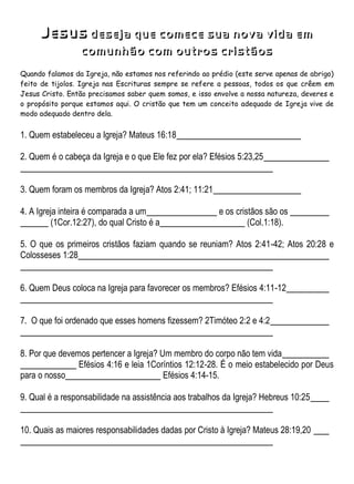 Jesus deseja que comece sua nova vida em
comunhão com outros cristãos
Quando falamos da Igreja, não estamos nos referindo ao prédio (este serve apenas de abrigo)
feito de tijolos. Igreja nas Escrituras sempre se refere a pessoas, todos os que crêem em
Jesus Cristo. Então precisamos saber quem somos, e isso envolve a nossa natureza, deveres e
o propósito porque estamos aqui. O cristão que tem um conceito adequado de Igreja vive de
modo adequado dentro dela.
1. Quem estabeleceu a Igreja? Mateus 16:18
2. Quem é o cabeça da Igreja e o que Ele fez por ela? Efésios 5:23,25
3. Quem foram os membros da Igreja? Atos 2:41; 11:21
4. A Igreja inteira é comparada a um e os cristãos são os
(1Cor.12:27), do qual Cristo é a (Col.1:18).
5. O que os primeiros cristãos faziam quando se reuniam? Atos 2:41-42; Atos 20:28 e
Colosseses 1:28
6. Quem Deus coloca na Igreja para favorecer os membros? Efésios 4:11-12
7. O que foi ordenado que esses homens fizessem? 2Timóteo 2:2 e 4:2
8. Por que devemos pertencer a Igreja? Um membro do corpo não tem vida
Efésios 4:16 e leia 1Coríntios 12:12-28. É o meio estabelecido por Deus
para o nosso Efésios 4:14-15.
9. Qual é a responsabilidade na assistência aos trabalhos da Igreja? Hebreus 10:25
10. Quais as maiores responsabilidades dadas por Cristo à Igreja? Mateus 28:19,20
 