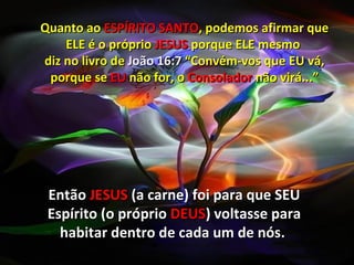 Quanto ao ESPÍRITO SANTO, podemos afirmar que
    ELE é o próprio JESUS porque ELE mesmo
diz no livro de João 16:7 “Convém-vos que EU vá,
 porque se EU não for, o Consolador não virá...”




 Então JESUS (a carne) foi para que SEU
 Espírito (o próprio DEUS) voltasse para
   habitar dentro de cada um de nós.
 