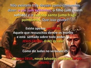 Não existem três deuses como costumam
dizer: o pai (um velhinho), o filho (um jovem
    sofrido) e o espírito santo (uma frágil
         pombinha). Que isso gente?

           Existe apenas um DEUS.
   Aquele que ressuscitou dentre os mortos
     e está sentado sobre todo poder, é
         JESUS CRISTO, O REI de reis!

         Como diz Judas no versículo 25

 “ao único DEUS, nosso Salvador, mediante JESUS
                   CRISTO...”
 