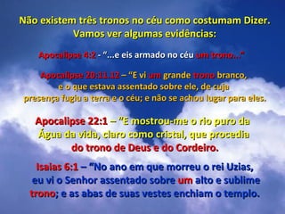 Não existem três tronos no céu como costumam Dizer.
           Vamos ver algumas evidências:
   Apocalipse 4:2 - “...e eis armado no céu um trono...”

    Apocalipse 20:11.12 – “E vi um grande trono branco,
        e o que estava assentado sobre ele, de cuja
presença fugiu a terra e o céu; e não se achou lugar para eles.

   Apocalipse 22:1 – “E mostrou-me o rio puro da
   Água da vida, claro como cristal, que procedia
          do trono de Deus e do Cordeiro.
    Isaias 6:1 – “No ano em que morreu o rei Uzias,
   eu vi o Senhor assentado sobre um alto e sublime
  trono; e as abas de suas vestes enchiam o templo.
 
