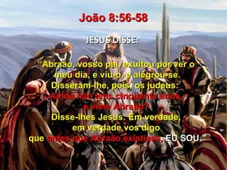 João 8:56-58
            JESUS DISSE:

  “Abraão, vosso pai, exultou por ver o
      meu dia, e viu-o, e alegrou-se.
     Disseram-lhe, pois, os judeus:
     Ainda não tens cinqüenta anos,
             e viste Abraão?
     Disse-lhes Jesus: Em verdade,
          em verdade vos digo
que antes que Abraão existisse, EU SOU.”
 