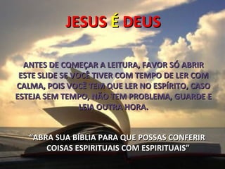 JESUS É DEUS

  ANTES DE COMEÇAR A LEITURA, FAVOR SÓ ABRIR
 ESTE SLIDE SE VOCÊ TIVER COM TEMPO DE LER COM
CALMA, POIS VOCÊ TEM QUE LER NO ESPÍRITO, CASO
ESTEJA SEM TEMPO, NÃO TEM PROBLEMA, GUARDE E
                 LEIA OUTRA HORA.


   “ABRA SUA BÍBLIA PARA QUE POSSAS CONFERIR
       COISAS ESPIRITUAIS COM ESPIRITUAIS”
 