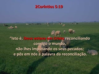 2Coríntios 5:19




“Isto é, Deus estava em Cristo reconciliando
              consigo o mundo,
    não lhes imputando os seus pecados;
  e pôs em nós a palavra da reconciliação.
 