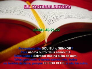 ELE CONTINUA DIZENDO




                   ISAIAS 45:21,22



          Porventura não SOU EU, o SENHOR?
           Pois não há outro Deus senão EU;
       Deus justo e Salvador não há além de mim.
       Olhai para mim, e sereis salvos, vós, todos
os termos da terra; porque EU SOU DEUS, e não há outro.
 