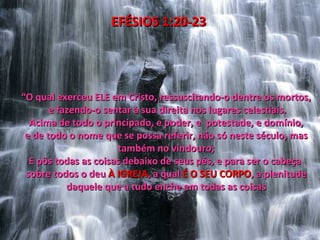 EFÉSIOS 1:20-23




“O qual exerceu ELE em Cristo, ressuscitando-o dentre os mortos,
       e fazendo-o sentar à sua direita nos lugares celestiais.
  Acima de todo o principado, e poder, e potestade, e domínio,
 e de todo o nome que se possa referir, não só neste século, mas
                      também no vindouro;
  E pôs todas as coisas debaixo de seus pés, e para ser o cabeça
 sobre todos o deu À IGREJA, a qual É O SEU CORPO, a plenitude
           daquele que a tudo enche em todas as coisas
 