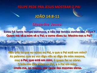 FELIPE PEDE PRA JESUS MOSTRAR O PAI

                      JOÃO 14:8-11
                    Disse-lhe Jesus:
Estou há tanto tempo convosco, e não me tendes conhecido, Filipe?
  Quem me vê a mim vê o Pai; e como dizes tu: Mostra-nos o Pai?




   Não crês tu que eu estou no Pai, e que o Pai está em mim?
    As palavras que eu vos digo não as digo de mim mesmo,
        mas o Pai, que está em mim, é quem faz as obras.
          Crede-me que estou no Pai, e o Pai em mim;
       crede-me, ao menos, por causa das mesmas obras.
 