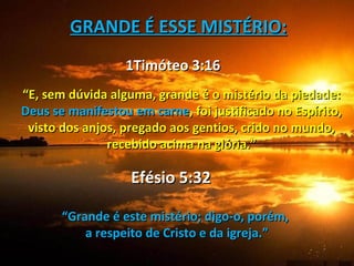 GRANDE É ESSE MISTÉRIO:
                  1Timóteo 3:16
“E, sem dúvida alguma, grande é o mistério da piedade:
Deus se manifestou em carne, foi justificado no Espírito,
 visto dos anjos, pregado aos gentios, crido no mundo,
               recebido acima na glória.”

                   Efésio 5:32

       “Grande é este mistério; digo-o, porém,
           a respeito de Cristo e da igreja.”
 