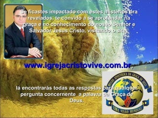 Se ficastes impactado com estes mistérios ora
    revelados, te convido a se aprofundar na
  graça e no conhecimento do nosso Senhor e
     Salvador Jesus Cristo, visitando o site,




   www.igrejacristovive.com.br,

lá encontrarás todas as respostas para qualquer
  pergunta concernente a palavra da Graça de
                     Deus.
 
