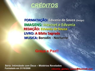 CRÉDITOS

                 FORMATAÇÃO: Edvania de Souza (Design)
                 IMAGENS: Internet e Edvania
                REDAÇÃO: Edvania de Souza
                LIVRO: A Bíblia Sagrada
                MUSICA: Borodin - Nocturne


                           Graça e Paz!!


Série: Intimidade com Deus – Mistérios Revelados
Formatado em 31/10/2008                edvania_gomes_souza@hotmail.com
 