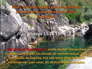DEUS, em toda a bíblia fala em parábolas
      para que só os do reino, seus filhos,
                  entendam.



               Mateus 13:10-15


 JESUS não é filho de David, como muitos interpretam
na bíblia, se ELE não foi nascido de contato sexual, logo,
  foi nascido do Espírito, ELE não tinha DNA humano
  correndo nas suas veias, do contrário seria pecador.
 