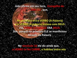 João afirma em seu livro, Evangelho de
               João 1:1, que,


    No princípio era o VERBO (A Palavra)
  e o VERBO (A palavra) estava com DEUS
      e o VERBO (A Palavra) ERA DEUS.
Sim, porque no princípio ELE se manifestou
             Através da Palavra


    No versículo 14 ele diz ainda que,
o VERBO se fez CARNE, e habitou entre nós
 