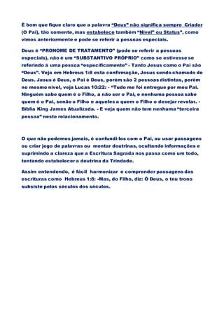 É bom que fique claro que a palavra “Deus” não significa sempre Criador
(O Pai), tão somente, mas estabelece também “Nível” ou Status”, como
vimos anteriormente e pode se referir a pessoas especiais.
Deus é “PRONOME DE TRATAMENTO” (pode se referir a pessoas
especiais), não é um “SUBSTANTIVO PRÓPRIO” como se estivesse se
referindo à uma pessoa “especificamente” - Tanto Jesus como o Pai são
“Deus”. Veja em Hebreus 1:8 esta confirmação, Jesus sendo chamado de
Deus. Jesus é Deus, o Pai é Deus, porém são 2 pessoas distintas, porém
no mesmo nível, veja Lucas 10:22: - “Tudo me foi entregue por meu Pai.
Ninguém sabe quem é o Filho, a não ser o Pai, e nenhuma pessoa sabe
quem é o Pai, senão o Filho e aqueles a quem o Filho o desejar revelar. -
Bíblia King James Atualizada. - E veja quem não tem nenhuma “terceira
pessoa” neste relacionamento.
O que não podemos jamais, é confundi-los com o Pai, ou usar passagens
ou criar jogo de palavras ou montar doutrinas, ocultando informações e
suprimindo a clareza que a Escritura Sagrada nos passa como um todo,
tentando estabelecer a doutrina da Trindade.
Assim entendendo, é fácil harmonizar e comprender passagens das
escrituras como Hebreus 1:8: -Mas, do Filho, diz: Ó Deus, o teu trono
subsiste pelos séculos dos séculos.
 