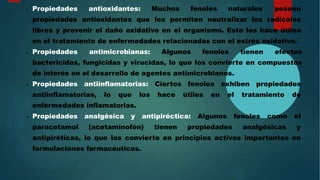  Propiedades antioxidantes: Muchos fenoles naturales poseen
propiedades antioxidantes que les permiten neutralizar los radicales
libres y prevenir el daño oxidativo en el organismo. Esto los hace útiles
en el tratamiento de enfermedades relacionadas con el estrés oxidativo.
 Propiedades antimicrobianas: Algunos fenoles tienen efectos
bactericidas, fungicidas y virucidas, lo que los convierte en compuestos
de interés en el desarrollo de agentes antimicrobianos.
 Propiedades antiinflamatorias: Ciertos fenoles exhiben propiedades
antiinflamatorias, lo que los hace útiles en el tratamiento de
enfermedades inflamatorias.
 Propiedades analgésica y antipiréctica: Algunos
paracetamol (acetaminofén) tienen propiedades
fenoles como el
analgésicas y
antipiréticas, lo que los convierte en principios activos importantes en
formulaciones farmacéuticas.
 