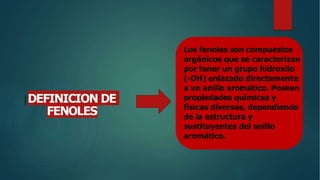 Los fenoles son compuestos
orgánicos que se caracterizan
por tener un grupo hidroxilo
(-OH) enlazado directamente
a un anillo aromático. Poseen
propiedades químicas y
físicas diversas, dependiendo
de la estructura y
sustituyentes del anillo
aromático.
DEFINICION DE
FENOLES
 