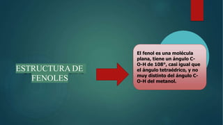 El fenol es una molécula
plana, tiene un ángulo C-
O-H de 108°, casi igual que
el ángulo tetraédrico, y no
muy distinto del ángulo C-
O-H del metanol.
ESTRUCTURA DE
FENOLES
 