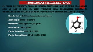 PROPIEDADES FISICAS DEL FENOL
EL FENOL SE PRESENTA COMO UN SÓLIDO CRISTALINO QUE SE OXIDA FÁCILMENTE
CON LA LUZ O CON EL AIRE, TOMANDO UNA COLORACIÓN ROJIZA. ES
MODERADAMENTE SOLUBLE EN AGUA, PERO ES MUY SOLUBLE EN ALCOHOL Y ÉTER.
 Estado físico: Sólido a temperatura ambiente.
 Apariencia: Blanco-incoloro
 Densidad: 1070 kg/m³ o 1,07 g/cm³
 Masa molar: 9411 g/mol
 Punto de fusión: 40,5 °C (314 K)
 Punto de ebullición: 181,7 °C (455 K)[5]
 