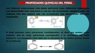 PROPIEDADES QUIMICAS DEL FENOL
LOS FENOLES REACCIONAN CON SODIO METÁLICO PARA PRODUCIR FENÓXIDOS;
LAS REACCIONES SON ANÁLOGAS A LAS DE LOS ALCOHOLES. DEBIDO A QUE LOS
FENOLES SON MÁS ÁCIDOS QUE LOS ALCOHOLES, SUS REACCIONES SON MÁS
VIGOROSAS.
El fenol presenta cinco estructuras contribuyentes, es decir que pueden ceder
protones. Dos de estas estructuras corresponden a la resonancia del anillo
bencénico. La resonancia viene dada por la ubicación de los dobles enlaces dentro
de la molécula.
 