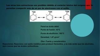 Las otras tres estructuras son posibles debido al carácter básico del oxígeno que le
permiten compartir más de un par de electrones con el anillo.
•
Fenol es ácido débil.
Punto de fusión: 43°C
Punto de ebullición: 182°C
Densidad: 1,07 g/cm³
Olor: Fuerte y característico
Reacciones: Reacciona con sodio metálico para producir fenóxidos, y es más ácido que los alcoholes,
pero menos que los ácidos carboxílicos.
 