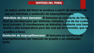 SINTESIS DEL FENOL
La mayor parte del fenol se produce a partir de benceno, ya
sea por hidrólisis u oxidación de isopropilbenceno.
Hidrólisis de cloro benceno: El benceno se convierte de forma
fácil en clorobenceno por distintos métodos, uno de los cuales
es el proceso. El clorobenceno se hidroliza mediante una base
fuerte a alta temperatura para dar una sal de fenoxido, que se
acidifica a fenol.
Oxidación de isopropilbenceno: El benceno se convierte en
isopropilbenceno por reacción de propilo y un catalizador
ácido.
 