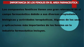 IMPORTANCIA DE LOS FENOLES EN EL AREA FARMACEUTICA
Los compuestos fenólicos tienen una gran relevancia en el
campo farmacéutico debido a sus diversas propiedades
biológicas y actividades terapéuticas. Algunos de los usos
y aplicaciones más importantes de los fenoles en la
industria farmacéutica incluyen.
 