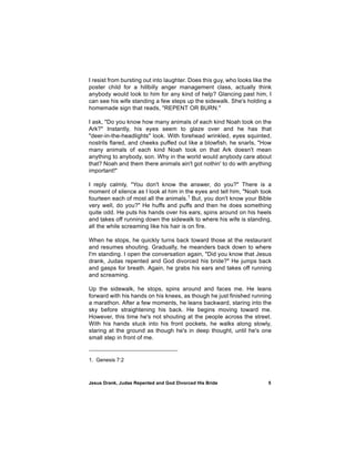 I resist from bursting out into laughter. Does this guy, who looks like the
poster child for a hillbilly anger management class, actually think
anybody would look to him for any kind of help? Glancing past him, I
can see his wife standing a few steps up the sidewalk. She's holding a
homemade sign that reads, "REPENT OR BURN."

I ask, "Do you know how many animals of each kind Noah took on the
Ark?" Instantly, his eyes seem to glaze over and he has that
"deer-in-the-headlights" look. With forehead wrinkled, eyes squinted,
nostrils flared, and cheeks puffed out like a blowfish, he snarls, "How
many animals of each kind Noah took on that Ark doesn't mean
anything to anybody, son. Why in the world would anybody care about
that? Noah and them there animals ain't got nothin' to do with anything
important!"

I reply calmly, "You don't know the answer, do you?" There is a
moment of silence as I look at him in the eyes and tell him, "Noah took
fourteen each of most all the animals.1 But, you don't know your Bible
very well, do you?" He huffs and puffs and then he does something
quite odd. He puts his hands over his ears, spins around on his heels
and takes off running down the sidewalk to where his wife is standing,
all the while screaming like his hair is on fire.

When he stops, he quickly turns back toward those at the restaurant
and resumes shouting. Gradually, he meanders back down to where
I'm standing. I open the conversation again, "Did you know that Jesus
drank, Judas repented and God divorced his bride?" He jumps back
and gasps for breath. Again, he grabs his ears and takes off running
and screaming.

Up the sidewalk, he stops, spins around and faces me. He leans
forward with his hands on his knees, as though he just finished running
a marathon. After a few moments, he leans backward, staring into the
sky before straightening his back. He begins moving toward me.
However, this time he's not shouting at the people across the street.
With his hands stuck into his front pockets, he walks along slowly,
staring at the ground as though he's in deep thought, until he's one
small step in front of me.


1. Genesis 7:2



Jesus Drank, Judas Repented and God Divorced His Bride                   5
 