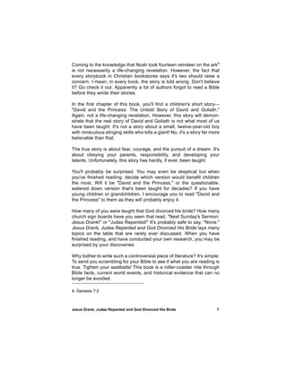 Coming to the knowledge that Noah took fourteen reindeer on the ark4
is not necessarily a life-changing revelation. However, the fact that
every storybook in Christian bookstores says it's two should raise a
concern. I mean, in every book, the story is told wrong. Don't believe
it? Go check it out. Apparently a lot of authors forgot to read a Bible
before they wrote their stories.

In the first chapter of this book, you'll find a children's short story—
"David and the Princess: The Untold Story of David and Goliath."
Again, not a life-changing revelation. However, this story will demon-
strate that the real story of David and Goliath is not what most of us
have been taught: It's not a story about a small, twelve-year-old boy
with miraculous slinging skills who kills a giant! No, it's a story far more
believable than that.

The true story is about fear, courage, and the pursuit of a dream. It's
about obeying your parents, responsibility, and developing your
talents. Unfortunately, this story has hardly, if ever, been taught.

You'll probably be surprised. You may even be skeptical but when
you've finished reading, decide which version would benefit children
the most. Will it be "David and the Princess," or the questionable,
watered down version that's been taught for decades? If you have
young children or grandchildren, I encourage you to read "David and
the Princess" to them as they will probably enjoy it.

How many of you were taught that God divorced his bride? How many
church sign boards have you seen that read, "Next Sunday's Sermon:
Jesus Drank!" or "Judas Repented!" It's probably safe to say, "None."
Jesus Drank, Judas Repented and God Divorced His Bride lays many
topics on the table that are rarely ever discussed. When you have
finished reading, and have conducted your own research, you may be
surprised by your discoveries.

Why bother to write such a controversial piece of literature? It's simple:
To send you scrambling for your Bible to see if what you are reading is
true. Tighten your seatbelts! This book is a roller-coaster ride through
Bible facts, current world events, and historical evidence that can no
longer be avoided.

4. Genesis 7:2



Jesus Drank, Judas Repented and God Divorced His Bride                    7
 