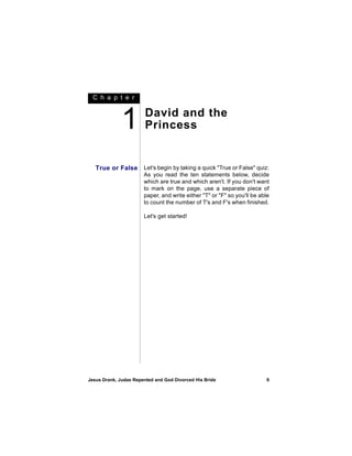 C h a p t e r



              1         David and the
                        Princess


   True or False       Let's begin by taking a quick "True or False" quiz:
                       As you read the ten statements below, decide
                       which are true and which aren't. If you don't want
                       to mark on the page, use a separate piece of
                       paper, and write either "T" or "F" so you'll be able
                       to count the number of T's and F's when finished.

                       Let's get started!




Jesus Drank, Judas Repented and God Divorced His Bride                   9
 