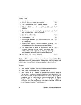 True or False

 1. John F. Kennedy was a ventriloquist                         T or F
 2. Fats Domino never had a number one hit                      T or F
 3. A bank in Utah was built from bricks sent through T or F
    the mail
 4. The Internet was invented by the government and T or F
    was first called the "Galactic Network"
 5. God divorced his bride                                      T or F
 6. Tomatoes are a fruit                                        T or F
 7. According to the Bible, you can commit suicide and T or F
    go to paradise
 8. Photic sneeze reflex is a medical condition by which T or F
    people exposed to bright light involuntarily sneeze
 9. The Mad Hatter in Alice in Wonderland was a T or F
    symbolic character for hat makers during the late
    1800s who were exposed to mercury, causing
    psychosis and requiring them to be declared "mad"
10. Tim Allen's real name is Tim Dick                           T or F


If a true or false quiz seems like an unusual way to start, well, it is. Take
a moment to total up the number of answers you marked true and the
number you marked false. Now check out the answers below.

Answers

1. True. John F. Kennedy was an accomplished ventriloquist.
2. True. Fats Domino never had a number one hit.
3. True. "When W. H. Coltharp, in charge of building the Bank of
   Vernal, Utah, was confronted with the task of getting bricks for the
   bank, he turned to the Parcel Post Service. Instead of paying four
   times the cost of the bricks for them to be shipped by wagon
   freight, Coltharp arranged for the bricks to be shipped in
   50-pound packages, through the Parcel Post Service, a ton at a
   time." Source: National Postal Museum.



10                                           Chapter 1: David and the Princess
 