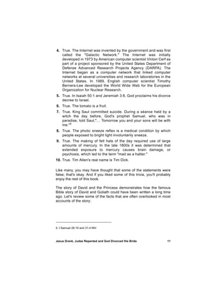 4. True. The Internet was invented by the government and was first
   called the "Galactic Network." The Internet was initially
   developed in 1973 by American computer scientist Vinton Cerf as
   part of a project sponsored by the United States Department of
   Defense Advanced Research Projects Agency (DARPA). The
   Internet began as a computer network that linked computer
   networks at several universities and research laboratories in the
   United States. In 1989, English computer scientist Timothy
   Berners-Lee developed the World Wide Web for the European
   Organization for Nuclear Research.
5. True. In Isaiah 50:1 and Jeremiah 3:8, God proclaims his divorce
   decree to Israel.
6. True. The tomato is a fruit.
7. True. King Saul committed suicide. During a séance held by a
   witch the day before, God's prophet Samuel, who was in
   paradise, told Saul,"… Tomorrow you and your sons will be with
   me."5
8. True. The photic sneeze reflex is a medical condition by which
   people exposed to bright light involuntarily sneeze.
9. True. The making of felt hats of the day required use of large
   amounts of mercury. In the late 1800s it was determined that
   extended exposure to mercury causes brain damage, or
   psychosis, which led to the term "mad as a hatter."
10. True. Tim Allen's real name is Tim Dick.

Like many, you may have thought that some of the statements were
false; that's okay. And if you liked some of this trivia, you'll probably
enjoy the rest of this book.

The story of David and the Princess demonstrates how the famous
Bible story of David and Goliath could have been written a long time
ago. Let's review some of the facts that are often overlooked in most
accounts of the story:




5. I Samuel 28:19 and 31:4 NIV



Jesus Drank, Judas Repented and God Divorced His Bride                11
 