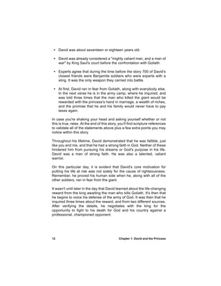 • David was about seventeen or eighteen years old.

 • David was already considered a "mighty valiant man, and a man of
   war" by King Saul's court before the confrontation with Goliath.

 • Experts agree that during the time before the story 700 of David's
   closest friends were Benjamite soldiers who were experts with a
   sling. It was the only weapon they carried into battle.

 • At first, David ran in fear from Goliath, along with everybody else.
   In the next verse he is in the army camp, where he inquired, and
   was told three times that the man who killed the giant would be
   rewarded with the princess's hand in marriage, a wealth of riches,
   and the promise that he and his family would never have to pay
   taxes again.

In case you're shaking your head and asking yourself whether or not
this is true, relax. At the end of this story, you'll find scripture references
to validate all of the statements above plus a few extra points you may
notice within this story.

Throughout his lifetime, David demonstrated that he was fallible, just
like you and me, and that he had a strong faith in God. Neither of these
hindered him from pursuing his dreams or God's purpose in his life.
David was a man of strong faith. He was also a talented, valiant
warrior.

On this particular day, it is evident that David's core motivation for
putting his life at risk was not solely for the cause of righteousness.
Remember, he proved his human side when he, along with all of the
other soldiers, ran in fear from the giant.

It wasn't until later in the day that David learned about the life-changing
reward from the king awaiting the man who kills Goliath. It's then that
he begins to voice his defense of the army of God. It was then that he
inquired three times about the reward, and from two different sources.
After verifying the details, he negotiates with the king for the
opportunity to fight to his death for God and his country against a
professional, championed opponent.




12                                            Chapter 1: David and the Princess
 