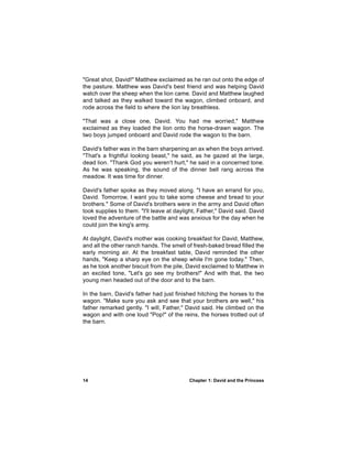 "Great shot, David!" Matthew exclaimed as he ran out onto the edge of
the pasture. Matthew was David's best friend and was helping David
watch over the sheep when the lion came. David and Matthew laughed
and talked as they walked toward the wagon, climbed onboard, and
rode across the field to where the lion lay breathless.

"That was a close one, David. You had me worried," Matthew
exclaimed as they loaded the lion onto the horse-drawn wagon. The
two boys jumped onboard and David rode the wagon to the barn.

David's father was in the barn sharpening an ax when the boys arrived.
"That's a frightful looking beast," he said, as he gazed at the large,
dead lion. "Thank God you weren't hurt," he said in a concerned tone.
As he was speaking, the sound of the dinner bell rang across the
meadow. It was time for dinner.

David's father spoke as they moved along. "I have an errand for you,
David. Tomorrow, I want you to take some cheese and bread to your
brothers." Some of David's brothers were in the army and David often
took supplies to them. "I'll leave at daylight, Father," David said. David
loved the adventure of the battle and was anxious for the day when he
could join the king's army.

At daylight, David's mother was cooking breakfast for David, Matthew,
and all the other ranch hands. The smell of fresh-baked bread filled the
early morning air. At the breakfast table, David reminded the other
hands, "Keep a sharp eye on the sheep while I'm gone today." Then,
as he took another biscuit from the pile, David exclaimed to Matthew in
an excited tone, "Let's go see my brothers!" And with that, the two
young men headed out of the door and to the barn.

In the barn, David's father had just finished hitching the horses to the
wagon. "Make sure you ask and see that your brothers are well," his
father remarked gently. "I will, Father," David said. He climbed on the
wagon and with one loud "Pop!" of the reins, the horses trotted out of
the barn.




14                                         Chapter 1: David and the Princess
 