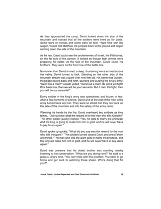 As they approached the camp, David looked down the side of the
mountain and noticed that all the soldiers were lined up for battle.
Some were on horses and some were on foot. "Wait here with the
wagon," David told Matthew. He jumped down to the ground and began
running down the side of the mountain.

As he ran, David could see the archenemies of Israel, the Philistines,
on the far side of the canyon. It looked as though both armies were
preparing for battle. At the foot of the mountain, David found his
brothers. They were on the front row of the battle line.

No sooner than David arrived, a deep, thundering voice echoed across
the valley. David turned to look. Standing on the other side of the
mountain stream was a giant over nine feet tall. His name was Goliath.
He began pacing back and forth, taunting and cursing the king's army.
"Send me a man!" Goliath yelled. "Send out a man! He and I will fight!
If he beats me, then we will be your servants. But if I win the fight, then
you will be our servants!"

Every soldier in the king's army was speechless and frozen in fear.
After a few moments of silence, David and all the rest of the men in the
army turned back and ran. They were so afraid that they ran back up
the side of the mountain and into the safety of the army camp.

Warming his hands by the fire, David overheard two soldiers as they
talked, "Did you hear what the reward is for the man who kills Goliath?"
The other soldier quickly replied, "Yes, he gets to marry the princess!
And the king is going to make him rich in gold, and he will never have
to pay taxes again."

David spoke up quickly, "What did you say was the reward for the man
who kills the giant?" The soldiers turned toward David and one of them
answered, "The man who kills the giant gets to marry the princess, and
the king will make him rich in gold, and he will never have to pay taxes
again."

David was unaware that his oldest brother was standing nearby
listening to the conversation. "What are you doing here?" he said in a
jealous, angry tone. "You can't help with this problem. You need to go
home and get back to watching those sheep. Who's doing that for
you?"



Jesus Drank, Judas Repented and God Divorced His Bride                  15
 