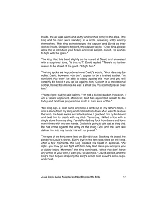 Inside, the air was warm and stuffy and torches dimly lit the area. The
king and his men were standing in a circle, speaking softly among
themselves. The king acknowledged the captain and David as they
walked inside. Stepping forward, the captain spoke. "Dear king, please
allow me to introduce your brave and loyal subject, David. He wishes
to fight with the giant."

The king tilted his head slightly as he stared at David and answered
with a surprised tone, "Is that so?" David replied "There's no further
reason to be afraid of the giant. I'll fight him."

The king spoke as he pondered over David's words, "Your idea may be
noble, David, however, you don't appear to be a trained soldier. I'm
confident you won't be able to stand against this man and you will
certainly be killed if you go up against him. Goliath is a professional
soldier, trained to kill since he was a small boy. You cannot prevail over
him."

"You're right," David said calmly. "I'm not a skilled soldier. However, I
am a valiant opponent. Moreover, God has appointed Goliath to die
today and God has prepared me to do it. I am sure of this."

"Not long ago, a bear came and took a lamb out of my father's flock. I
shot a stone from my sling and knocked him down. As I went to rescue
the lamb, the bear awoke and attacked me. I grabbed him by his beard
and beat him to death with my club. Yesterday, I killed a lion with a
single stone from my sling. I've defended my flock from bears and lions
many times with my own hands. Goliath is going to die just as they did.
He has come against the army of the living God and the Lord will
deliver him into my hands. He will not prevail."

The eyes of the king were fixed on David's face. Stroking his beard, he
pondered David's words. Every eye in the tent was fixed on the king.
After a few moments, the king nodded his head in approval. "All
right…you may go and fight with him. May God bless you and give you
a victory today. However," the king continued, "since you don't have
any armor of your own, I want you to use mine." David agreed, and the
king's men began strapping the king's armor onto David's arms, legs,
and chest.




Jesus Drank, Judas Repented and God Divorced His Bride                 17
 