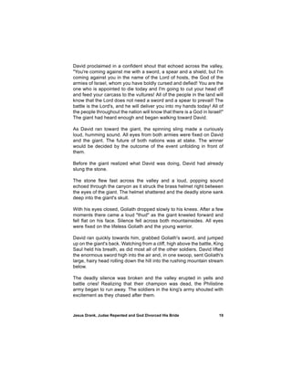 David proclaimed in a confident shout that echoed across the valley,
"You're coming against me with a sword, a spear and a shield, but I'm
coming against you in the name of the Lord of hosts, the God of the
armies of Israel, whom you have boldly cursed and defied! You are the
one who is appointed to die today and I'm going to cut your head off
and feed your carcass to the vultures! All of the people in the land will
know that the Lord does not need a sword and a spear to prevail! The
battle is the Lord's, and he will deliver you into my hands today! All of
the people throughout the nation will know that there is a God in Israel!"
The giant had heard enough and began walking toward David.

As David ran toward the giant, the spinning sling made a curiously
loud, humming sound. All eyes from both armies were fixed on David
and the giant. The future of both nations was at stake. The winner
would be decided by the outcome of the event unfolding in front of
them.

Before the giant realized what David was doing, David had already
slung the stone.

The stone flew fast across the valley and a loud, popping sound
echoed through the canyon as it struck the brass helmet right between
the eyes of the giant. The helmet shattered and the deadly stone sank
deep into the giant's skull.

With his eyes closed, Goliath dropped slowly to his knees. After a few
moments there came a loud "thud" as the giant kneeled forward and
fell flat on his face. Silence fell across both mountainsides. All eyes
were fixed on the lifeless Goliath and the young warrior.

David ran quickly towards him, grabbed Goliath's sword, and jumped
up on the giant's back. Watching from a cliff, high above the battle, King
Saul held his breath, as did most all of the other soldiers. David lifted
the enormous sword high into the air and, in one swoop, sent Goliath's
large, hairy head rolling down the hill into the rushing mountain stream
below.

The deadly silence was broken and the valley erupted in yells and
battle cries! Realizing that their champion was dead, the Philistine
army began to run away. The soldiers in the king's army shouted with
excitement as they chased after them.



Jesus Drank, Judas Repented and God Divorced His Bride                 19
 