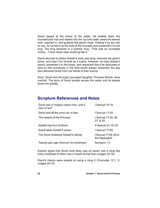 David stayed at the scene of the battle. He walked down the
mountainside trail and waded into the icy-cold water where he leaned
over, reached in, and grabbed the giant's head. Holding it by the hair
on top, he carried it up the side of the mountain and presented it to the
king. The king declared in a somber tone, "That was an incredible
victory…I have never seen anything like it."

David returned to where Goliath's body was lying, removed the giant's
armor, and kept it for himself as a trophy. However, he took Goliath's
sword, presented it to the priest, and requested that it be dedicated to
God so that everybody in the land would always remember the day
God delivered Israel from the hands of their enemy.

Soon, David and the king's youngest daughter, Princess Michal, were
married. The story of David spread across the nation and its people
loved him greatly.




Scripture References and Notes
David was a "mighty valiant man, and a            I Samuel 16:18
man of war"
David and all the army ran in fear                I Samuel 17:24
The reward of the Princess                        I Samuel 17:25, 26,
                                                  27, & 30
Goliath had four brothers                         II Samuel 21:15–22
David takes Goliath's armor                       I Samuel 17:54
The stone shattered Goliath's helmet              I Samuel 17:49, 50 of
                                                  the Septuagint
Twenty-year age minimum for enlistment            Numbers 1:3


Experts agree that David most likely was an expert with a sling like
many hundreds of other men in Israel at that time (Judges 20:16).

David's friends were experts at using a sling (I Chronicles 12:1, 2;
Judges 20:16).


20                                        Chapter 1: David and the Princess
 