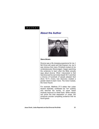 A u t h o r


                       About the Author




                       Steve Brown

                       Divorce was a life changing experience for me. I
                       felt Christ still cared and had forgiven me, but it
                       was obvious that many Christians looked at me
                       contemptuously. Discouraged, I began searching
                       the scriptures to learn what the Bible actually
                       says about divorce. What I discovered is that
                       God divorced his own bride (Isaiah 50:1) and that
                       a divorce of hundreds of people pleased God
                       (Ezra 10:11.) Every new discovery created a
                       greater desire to learn more. The more I looked,
                       the more I found.

                       For example, Matthew 27:3 states that Judas
                       Iscariot repented, confessed his "sin" publicly
                       and returned the money. I'd never heard
                       anybody expound on these facts. While nobody
                       can prove the final disposition of Judas, the
                       scriptures provide compelling evidence that he
                       found grace.




Jesus Drank, Judas Repented and God Divorced His Bride                 23
 