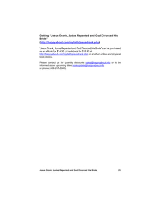 Getting “Jesus Drank, Judas Repented and God Divorced His
Bride”
(http://happyabout.com/myfaith/jesusdrank.php)

“Jesus Drank, Judas Repented and God Divorced His Bride” can be purchased
as an eBook for $14.95 or tradebook for $16.95 at
http://happyabout.com/myfaith/jesusdrank.php or at other online and physical
book stores.

Please contact us for quantity discounts sales@happyabout.info or to be
informed about upcoming titles bookupdate@happyabout.info
or phone (408-257-3000).




Jesus Drank, Judas Repented and God Divorced His Bride                   25
 