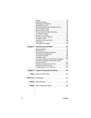 Suicide . . . . . . . . . . . . . . . . . . . . . . . . . . . . . . . . . . . 64
                 Reserved Seating. . . . . . . . . . . . . . . . . . . . . . . . . . . 70
                 The Backward Redeemer . . . . . . . . . . . . . . . . . . . . 73
                 God's Not Fair. Ever. . . . . . . . . . . . . . . . . . . . . . . . . 75
                 God Was Pleased with the Death of Christ . . . . . . . 76
                 Christ Forgives Judas . . . . . . . . . . . . . . . . . . . . . . . 78
                 None of Them Is Lost. . . . . . . . . . . . . . . . . . . . . . . . 80
                 Thieves Don't Give Back the Money . . . . . . . . . . . . 81
                 A Thieves' Paradise . . . . . . . . . . . . . . . . . . . . . . . . . 83
                 One of You Is a Devil . . . . . . . . . . . . . . . . . . . . . . . . 84
                 So When Did Peter Repent? . . . . . . . . . . . . . . . . . . 85
                 The Slave Trader . . . . . . . . . . . . . . . . . . . . . . . . . . . 85
                 Impostor or Genuine Article . . . . . . . . . . . . . . . . . . . 86
                 The Verdict. . . . . . . . . . . . . . . . . . . . . . . . . . . . . . . . 88
                 "The Light of the World" . . . . . . . . . . . . . . . . . . . . . . 89

     Chapter 4   God Divorced His Bride . . . . . . . . . . . . . . . . 91
                 Spiritual Adultery . . . . . . . . . . . . . . . . . . . . . . . . . . . 93
                 God's Divorce. . . . . . . . . . . . . . . . . . . . . . . . . . . . . . 94
                 A Command to Marry a Prostitute . . . . . . . . . . . . . . 97
                 The Stoning of God's Bride . . . . . . . . . . . . . . . . . . . 98
                 The Great Tribulation . . . . . . . . . . . . . . . . . . . . . . . 100
                 Tribulation Gold . . . . . . . . . . . . . . . . . . . . . . . . . . . 102
                 The Jewish Historian and the Great Tribulation . . . 104
                 Timeline of the Seven-Year Roman-Jewish
                 War of A.D. 66–73 . . . . . . . . . . . . . . . . . . . . . . . . . 104
                 The War of Divorce in Our World . . . . . . . . . . . . . . 110
                 Divorce in the 21st Century . . . . . . . . . . . . . . . . . . 113
                 A Godly Divorce: It's in the Bible . . . . . . . . . . . . . . 116

     Chapter 5   Forgive Everybody Everything. . . . . . . . . . 119

        Notes    Notes From the Author. . . . . . . . . . . . . . . . . . . . . . 125

     Reference   Bibliography . . . . . . . . . . . . . . . . . . . . . . . . . . . . . . 129

       Author    About the Author . . . . . . . . . . . . . . . . . . . . . . . . . . 131

        Books    Other Happy About Books . . . . . . . . . . . . . . . . . . . 133




iv                                                                                  Contents
 