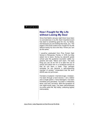 P r e f a c e


                       How I Fought for My Life
                       without Losing My Soul
                       Since that fateful January night there have been
                       no coincidences in my life. Each important event
                       has lead to something good for me, my family,
                       and because you are holding this book, you. The
                       pages in this book outline how I fought for my life
                       without losing my soul and why I know you can
                       do the same.

                       I would've graduated from Pine Forest High
                       School in Pensacola, Florida, in 1978, but they
                       asked me to leave. During my eleventh grade
                       school year the guidance counselor called my
                       parents and said, "Steve can't learn. The best
                       thing you can do for him is to take him out of
                       school and place him in a vocational school so
                       that he can learn a trade. Then perhaps
                       someday he can become a self-supporting
                       member of society." Understand that the term
                       ADHD was not yet known.

                       I've been a husband. I married at age—nineteen.
                       I've been through a hard divorce. I am a father
                       and a single parent. I have teenagers. I've been
                       homeless and penniless. I've been a millionaire
                       twice, and lost it all twice. With the exception of
                       one eight-month span, I've been self-employed
                       my entire adult life. My hobby: collecting signed
                       memorabilia.




Jesus Drank, Judas Repented and God Divorced His Bride                  1
 