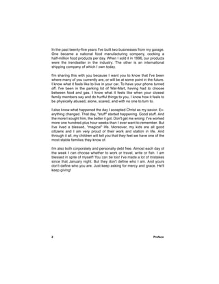 In the past twenty-five years I've built two businesses from my garage.
One became a national food manufacturing company, cooking a
half-million food products per day. When I sold it in 1996, our products
were the trendsetter in the industry. The other is an international
shipping company of which I own today.

I'm sharing this with you because I want you to know that I've been
where many of you currently are, or will be at some point in the future.
I know what it feels like to live in your car. To have your phone turned
off. I've been in the parking lot of Wal-Mart, having had to choose
between food and gas. I know what it feels like when your closest
family members say and do hurtful things to you. I know how it feels to
be physically abused, alone, scared, and with no one to turn to.

I also know what happened the day I accepted Christ as my savior. Ev-
erything changed. That day, "stuff" started happening. Good stuff. And
the more I sought him, the better it got. Don't get me wrong: I've worked
more one hundred-plus hour weeks than I ever want to remember. But
I've lived a blessed, "magical" life. Moreover, my kids are all good
citizens and I am very proud of their work and station in life. And
through it all, my children will tell you that they feel we have one of the
most stable families they know of.

I'm also both corporately and personally debt free. Almost each day of
the week I can choose whether to work or travel, write or fish. I am
blessed in spite of myself! You can be too! I've made a lot of mistakes
since that January night. But they don't define who I am. And yours
don't define who you are. Just keep asking for mercy and grace. He'll
keep giving!




2                                                                  Preface
 