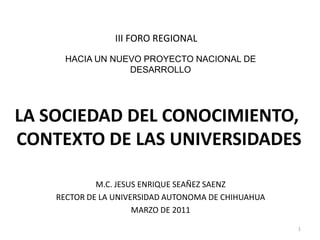 III FORO REGIONAL HACIA UN NUEVO PROYECTO NACIONAL DE DESARROLLO LA SOCIEDAD DEL CONOCIMIENTO,  CONTEXTO DE LAS UNIVERSIDADES M.C. JESUS ENRIQUE SEAÑEZ SAENZ RECTOR DE LA UNIVERSIDAD AUTONOMA DE CHIHUAHUA MARZO DE 2011 1 