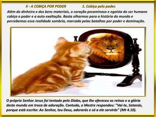 Além do dinheiro e dos bens materiais, o coração pecaminoso e egoísta do ser humano
cobiça o poder e a auto exaltação. Basta olharmos para a história do mundo e
percebemos essa realidade sombria, marcada pelas batalhas por poder e dominação.
O próprio Senhor Jesus foi tentado pelo Diabo, que lhe ofereceu os reinos e a glória
deste mundo em troca de adoração. Contudo, o Mestre respondeu: "Vai-te, Satanás,
porque está escrito: Ao Senhor, teu Deus, adorarás e só a ele servirás" (Mt 4.10).
 