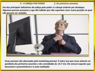 Um dos principais indicativos da cobiça pelo poder é o desejo ardente por destaque.
Algumas pessoas possuem o ego tão inflado que não suportam viver numa posição na qual
não possam ser notadas.
Essas pessoas são obcecadas pelo marketing pessoal. É sobre isso que Jesus adverte na
parábola dos primeiros assentos e dos convidados (Lc 14.7-11). Ele censura aqueles que
buscavam a proeminência e a auto exaltação
 